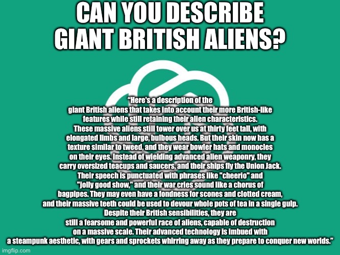 “Not reading allat” | CAN YOU DESCRIBE GIANT BRITISH ALIENS? “Here's a description of the giant British aliens that takes into account their more British-like features while still retaining their alien characteristics.
These massive aliens still tower over us at thirty feet tall, with elongated limbs and large, bulbous heads. But their skin now has a texture similar to tweed, and they wear bowler hats and monocles on their eyes. Instead of wielding advanced alien weaponry, they carry oversized teacups and saucers, and their ships fly the Union Jack.
Their speech is punctuated with phrases like "cheerio" and "jolly good show," and their war cries sound like a chorus of bagpipes. They may even have a fondness for scones and clotted cream, and their massive teeth could be used to devour whole pots of tea in a single gulp.
Despite their British sensibilities, they are still a fearsome and powerful race of aliens, capable of destruction on a massive scale. Their advanced technology is imbued with a steampunk aesthetic, with gears and sprockets whirring away as they prepare to conquer new worlds.” | image tagged in chatgpt | made w/ Imgflip meme maker