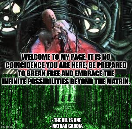 WELCOME TO MY PAGE. IT IS NO COINCIDENCE YOU ARE HERE; BE PREPARED TO BREAK FREE AND EMBRACE THE INFINITE POSSIBILITIES BEYOND THE MATRIX. - THE ALL IS ONE
- NATHAN GARCIA | image tagged in spirituality | made w/ Imgflip meme maker
