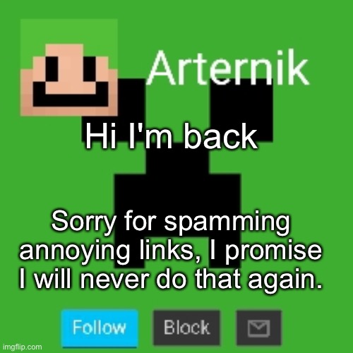 Arternik announcement | Hi I'm back; Sorry for spamming annoying links, I promise I will never do that again. | image tagged in arternik announcement | made w/ Imgflip meme maker