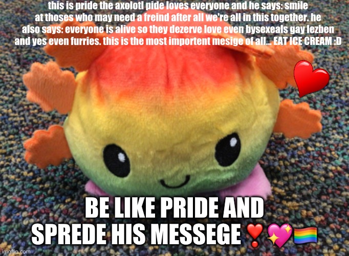 pride the axolotl | this is pride the axolotl pide loves everyone and he says: smile at thoses who may need a freind after all we're all in this together. he also says: everyone is alive so they dezerve love even bysexeals gay lezben and yes even furries. this is the most importent mesige of all... EAT ICE CREAM :D; BE LIKE PRIDE AND SPREDE HIS MESSEGE❣️💖🏳️‍🌈 | image tagged in axolotl | made w/ Imgflip meme maker
