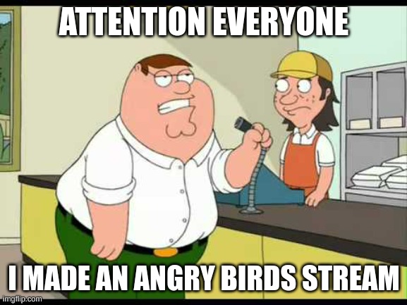 yep | ATTENTION EVERYONE; I MADE AN ANGRY BIRDS STREAM | image tagged in peter griffin attention all customers | made w/ Imgflip meme maker