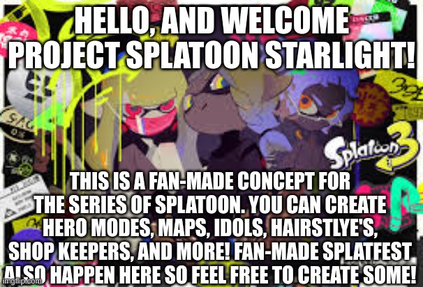 HELLO, AND WELCOME PROJECT SPLATOON STARLIGHT! THIS IS A FAN-MADE CONCEPT FOR THE SERIES OF SPLATOON. YOU CAN CREATE HERO MODES, MAPS, IDOLS, HAIRSTLYE'S, SHOP KEEPERS, AND MORE! FAN-MADE SPLATFEST ALSO HAPPEN HERE SO FEEL FREE TO CREATE SOME! | made w/ Imgflip meme maker