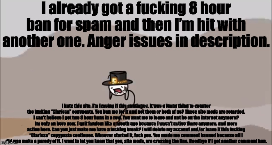 Henry Stickmin being surprised | I already got a fucking 8 hour ban for spam and then I’m hit with another one. Anger issues in description. I hate this site. I’m leaving if this continues. It was a funny thing to counter the fucking “Clarissa” copypasta. You ban me for it and not them or both of us? These site mods are retarded. I can’t believe I got two 8 hour bans in a row. You want me to leave and not be on the internet anymore? Im only on here now. I quit fandom like a month ago because I wasn’t active there anymore, and more active here. Can you just make me have a fucking break? I will delete my account and/or leave if this fucking “Clarissa” copypasta continues. Whoever started it, fuck you. You made me comment banned because all I did was make a parody of it. I want to let you know that you, site mods, are crossing the line. Goodbye if I get another comment ban. | image tagged in henry stickmin being surprised | made w/ Imgflip meme maker