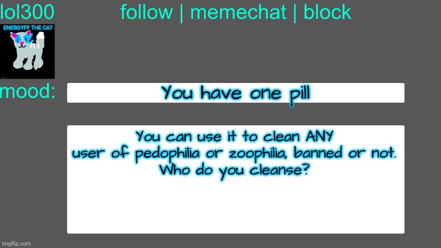 Lol300 announcement temp 3 | You have one pill; You can use it to clean ANY user of pedophilia or zoophilia, banned or not.
Who do you cleanse? | image tagged in lol300 announcement temp 3 | made w/ Imgflip meme maker