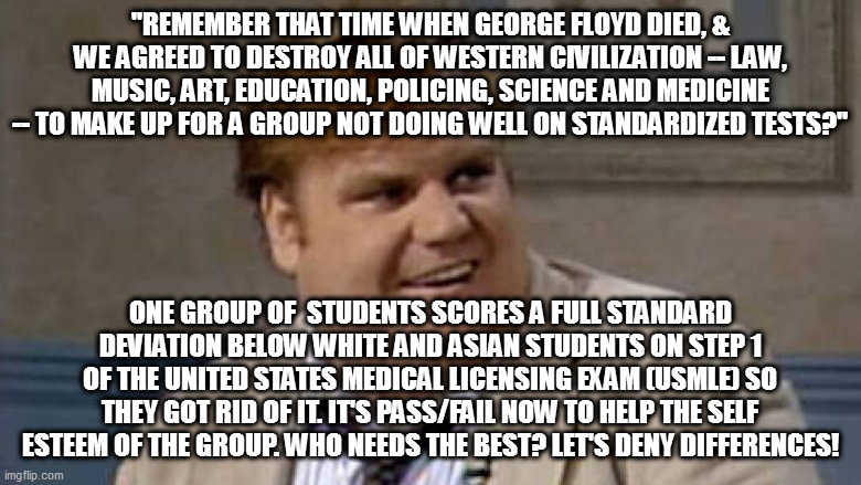 Chris Farley Awesome | "REMEMBER THAT TIME WHEN GEORGE FLOYD DIED, & WE AGREED TO DESTROY ALL OF WESTERN CIVILIZATION -- LAW, MUSIC, ART, EDUCATION, POLICING, SCIENCE AND MEDICINE -- TO MAKE UP FOR A GROUP NOT DOING WELL ON STANDARDIZED TESTS?"; ONE GROUP OF  STUDENTS SCORES A FULL STANDARD DEVIATION BELOW WHITE AND ASIAN STUDENTS ON STEP 1 OF THE UNITED STATES MEDICAL LICENSING EXAM (USMLE) SO THEY GOT RID OF IT. IT'S PASS/FAIL NOW TO HELP THE SELF ESTEEM OF THE GROUP. WHO NEEDS THE BEST? LET'S DENY DIFFERENCES! | image tagged in chris farley awesome | made w/ Imgflip meme maker