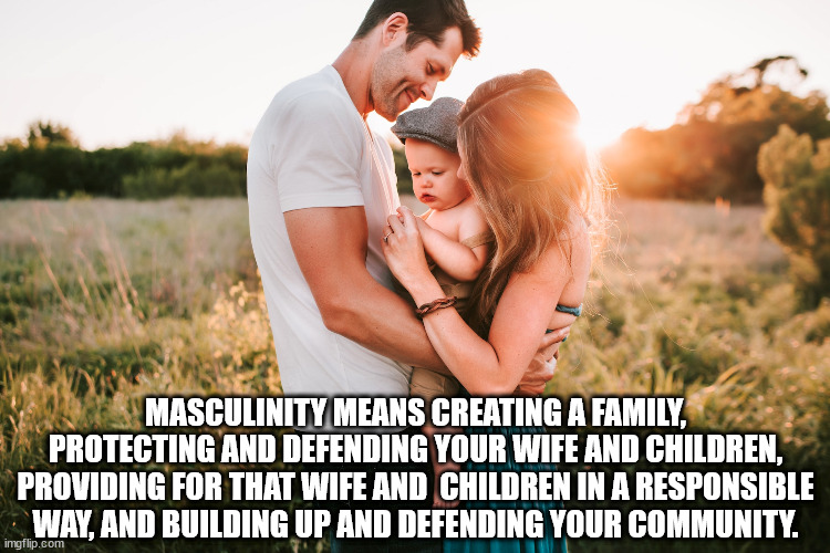 Masculinity is a good thing. | MASCULINITY MEANS CREATING A FAMILY, PROTECTING AND DEFENDING YOUR WIFE AND CHILDREN, PROVIDING FOR THAT WIFE AND  CHILDREN IN A RESPONSIBLE WAY, AND BUILDING UP AND DEFENDING YOUR COMMUNITY. | image tagged in masculinity,family | made w/ Imgflip meme maker