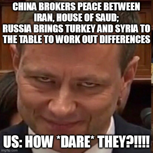 Face of the Deep State | CHINA BROKERS PEACE BETWEEN IRAN, HOUSE OF SAUD;
RUSSIA BRINGS TURKEY AND SYRIA TO THE TABLE TO WORK OUT DIFFERENCES; US: HOW *DARE* THEY?!!!! | image tagged in face of the deep state | made w/ Imgflip meme maker