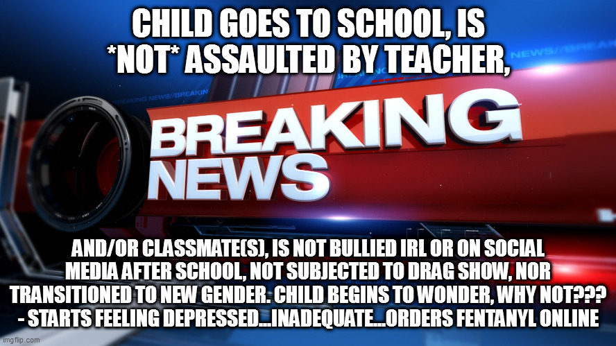 Breaking News | CHILD GOES TO SCHOOL, IS *NOT* ASSAULTED BY TEACHER, AND/OR CLASSMATE(S), IS NOT BULLIED IRL OR ON SOCIAL MEDIA AFTER SCHOOL, NOT SUBJECTED TO DRAG SHOW, NOR TRANSITIONED TO NEW GENDER. CHILD BEGINS TO WONDER, WHY NOT??? - STARTS FEELING DEPRESSED...INADEQUATE...ORDERS FENTANYL ONLINE | image tagged in breaking news | made w/ Imgflip meme maker