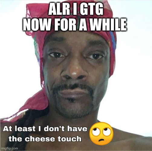 Cheese touch | ALR I GTG NOW FOR A WHILE | image tagged in cheese touch | made w/ Imgflip meme maker