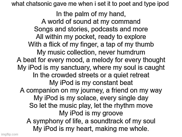 what chatsonic gave me when i set it to poet and type ipod; In the palm of my hand,

A world of sound at my command

Songs and stories, podcasts and more

All within my pocket, ready to explore

With a flick of my finger, a tap of my thumb

My music collection, never humdrum

A beat for every mood, a melody for every thought

My iPod is my sanctuary, where my soul is caught

In the crowded streets or a quiet retreat

My iPod is my constant beat

A companion on my journey, a friend on my way

My iPod is my solace, every single day

So let the music play, let the rhythm move

My iPod is my groove

A symphony of life, a soundtrack of my soul

My iPod is my heart, making me whole. | made w/ Imgflip meme maker