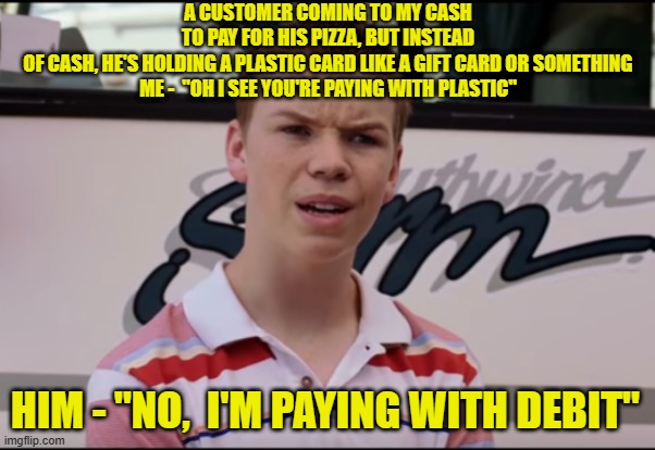 You Guys are Getting Paid | A CUSTOMER COMING TO MY CASH TO PAY FOR HIS PIZZA, BUT INSTEAD OF CASH, HE'S HOLDING A PLASTIC CARD LIKE A GIFT CARD OR SOMETHING
ME -  "OH I SEE YOU'RE PAYING WITH PLASTIC"; HIM - "NO,  I'M PAYING WITH DEBIT" | image tagged in you guys are getting paid | made w/ Imgflip meme maker