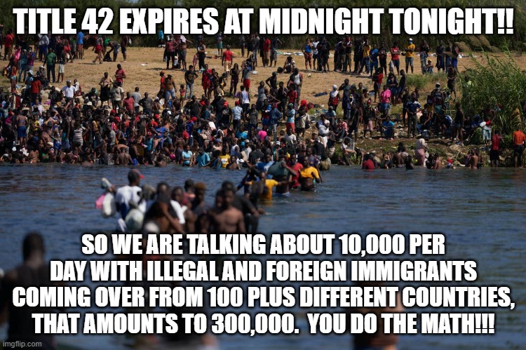 Get ready for a Massive Influx of Terrorist's,rapists,MS-13,spies,human traffickers and drug trafficker's. | TITLE 42 EXPIRES AT MIDNIGHT TONIGHT!! SO WE ARE TALKING ABOUT 10,000 PER DAY WITH ILLEGAL AND FOREIGN IMMIGRANTS COMING OVER FROM 100 PLUS DIFFERENT COUNTRIES, THAT AMOUNTS TO 300,000.  YOU DO THE MATH!!! | image tagged in illegals invading the border,illegal immigration,math,liberals,countries | made w/ Imgflip meme maker