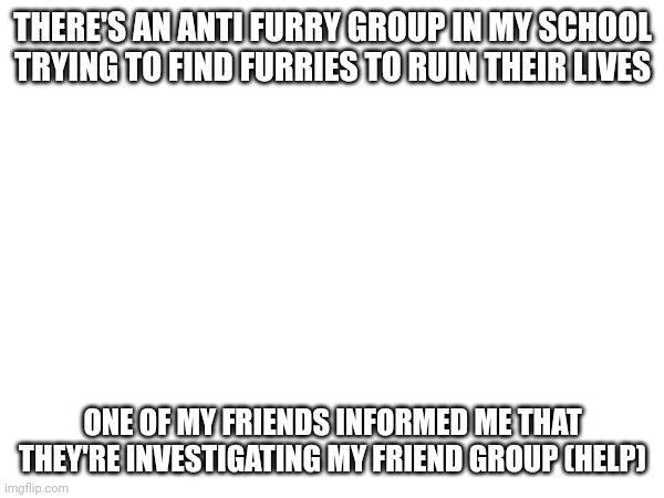 What do I do? | THERE'S AN ANTI FURRY GROUP IN MY SCHOOL TRYING TO FIND FURRIES TO RUIN THEIR LIVES; ONE OF MY FRIENDS INFORMED ME THAT THEY'RE INVESTIGATING MY FRIEND GROUP (HELP) | image tagged in furry,school | made w/ Imgflip meme maker