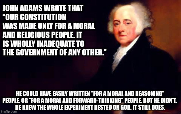 John Adams wrote that “Our Constitution was made only for a moral and religious People. It is wholly inadequate to the governmen | JOHN ADAMS WROTE THAT 
“OUR CONSTITUTION WAS MADE ONLY FOR A MORAL AND RELIGIOUS PEOPLE. IT IS WHOLLY INADEQUATE TO THE GOVERNMENT OF ANY OTHER.”; HE COULD HAVE EASILY WRITTEN “FOR A MORAL AND REASONING” PEOPLE. OR “FOR A MORAL AND FORWARD-THINKING” PEOPLE. BUT HE DIDN’T. 
HE KNEW THE WHOLE EXPERIMENT RESTED ON GOD. IT STILL DOES. | image tagged in god,john adams,constitution | made w/ Imgflip meme maker