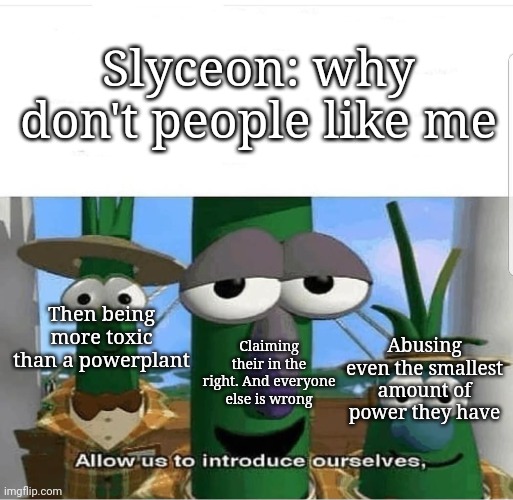 Allow us to introduce ourselves | Slyceon: why don't people like me; Then being more toxic than a powerplant; Claiming their in the right. And everyone else is wrong; Abusing even the smallest amount of power they have | image tagged in allow us to introduce ourselves | made w/ Imgflip meme maker