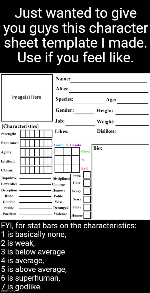 Character sheet. Have fun. | Just wanted to give you guys this character sheet template I made.
Use if you feel like. FYI, for stat bars on the characteristics:
1 is basically none,
2 is weak,
3 is below average
4 is average,
5 is above average,
6 is superhuman,
7 is godlike. | image tagged in character chart by liamsworlds | made w/ Imgflip meme maker