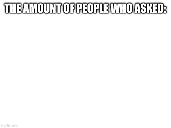 Blank White Template | THE AMOUNT OF PEOPLE WHO ASKED: | image tagged in blank white template | made w/ Imgflip meme maker