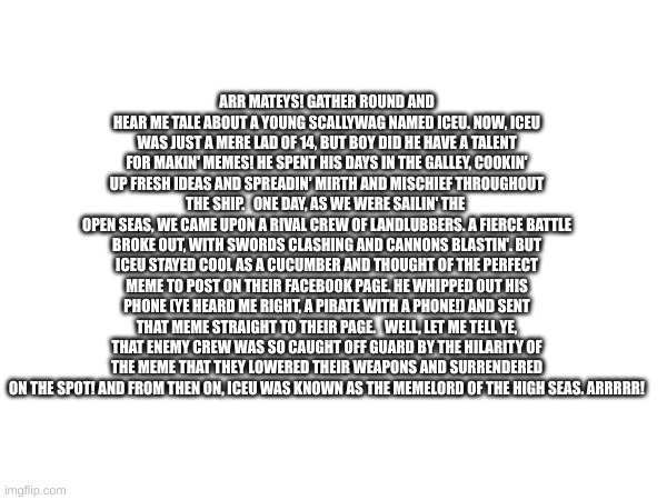 ARR MATEYS! GATHER ROUND AND HEAR ME TALE ABOUT A YOUNG SCALLYWAG NAMED ICEU. NOW, ICEU WAS JUST A MERE LAD OF 14, BUT BOY DID HE HAVE A TALENT FOR MAKIN' MEMES! HE SPENT HIS DAYS IN THE GALLEY, COOKIN' UP FRESH IDEAS AND SPREADIN' MIRTH AND MISCHIEF THROUGHOUT THE SHIP.   ONE DAY, AS WE WERE SAILIN' THE 
OPEN SEAS, WE CAME UPON A RIVAL CREW OF LANDLUBBERS. A FIERCE BATTLE BROKE OUT, WITH SWORDS CLASHING AND CANNONS BLASTIN'. BUT ICEU STAYED COOL AS A CUCUMBER AND THOUGHT OF THE PERFECT MEME TO POST ON THEIR FACEBOOK PAGE. HE WHIPPED OUT HIS PHONE (YE HEARD ME RIGHT, A PIRATE WITH A PHONE!) AND SENT THAT MEME STRAIGHT TO THEIR PAGE.   WELL, LET ME TELL YE, THAT ENEMY CREW WAS SO CAUGHT OFF GUARD BY THE HILARITY OF THE MEME THAT THEY LOWERED THEIR WEAPONS AND SURRENDERED ON THE SPOT! AND FROM THEN ON, ICEU WAS KNOWN AS THE MEMELORD OF THE HIGH SEAS. ARRRRR! | made w/ Imgflip meme maker