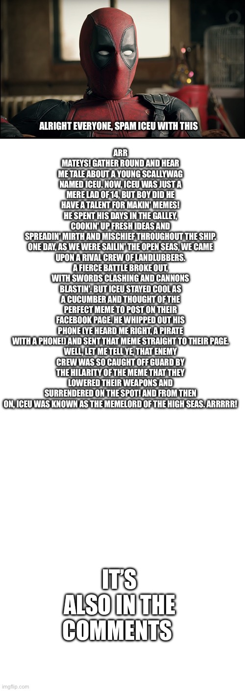 >:) | ALRIGHT EVERYONE, SPAM ICEU WITH THIS; ARR MATEYS! GATHER ROUND AND HEAR ME TALE ABOUT A YOUNG SCALLYWAG NAMED ICEU. NOW, ICEU WAS JUST A MERE LAD OF 14, BUT BOY DID HE HAVE A TALENT FOR MAKIN' MEMES! HE SPENT HIS DAYS IN THE GALLEY, COOKIN' UP FRESH IDEAS AND SPREADIN' MIRTH AND MISCHIEF THROUGHOUT THE SHIP.

ONE DAY, AS WE WERE SAILIN' THE OPEN SEAS, WE CAME UPON A RIVAL CREW OF LANDLUBBERS. A FIERCE BATTLE BROKE OUT, WITH SWORDS CLASHING AND CANNONS BLASTIN'. BUT ICEU STAYED COOL AS A CUCUMBER AND THOUGHT OF THE PERFECT MEME TO POST ON THEIR FACEBOOK PAGE. HE WHIPPED OUT HIS PHONE (YE HEARD ME RIGHT, A PIRATE WITH A PHONE!) AND SENT THAT MEME STRAIGHT TO THEIR PAGE.

WELL, LET ME TELL YE, THAT ENEMY CREW WAS SO CAUGHT OFF GUARD BY THE HILARITY OF THE MEME THAT THEY LOWERED THEIR WEAPONS AND SURRENDERED ON THE SPOT! AND FROM THEN ON, ICEU WAS KNOWN AS THE MEMELORD OF THE HIGH SEAS. ARRRRR! IT’S ALSO IN THE COMMENTS | image tagged in deadpool reaction,blank white template | made w/ Imgflip meme maker
