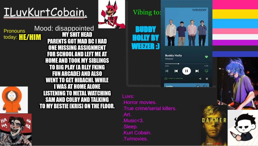 "i try not to kill my selfffff" | BUDDY HOLLY BY WEEZER :); HE/HIM; MY SHIT HEAD PARENTS GOT MAD BC I HAD ONE MISSING ASSIGNMENT FOR SCHOOL AND LEFT ME AT HOME AND TOOK MY SIBLINGS TO BIG PLAY (A RLLY FKING FUN ARCADE) AND ALSO WENT TO GET HIBACHI. WHILE I WAS AT HOME ALONE LISTENING TO METAL WATCHING SAM AND COLBY AND TALKING TO MY BESTIE (KRIS) ON THE FLOOR. | image tagged in help,announcement | made w/ Imgflip meme maker