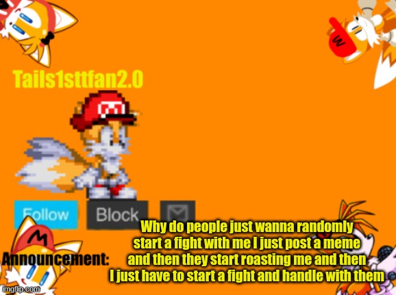 Bro why | Why do people just wanna randomly start a fight with me I just post a meme and then they start roasting me and then I just have to start a fight and handle with them | image tagged in tails1sttfan2 0's announcement template,announcement,memes | made w/ Imgflip meme maker