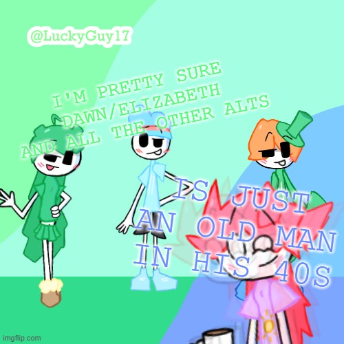 LuckyGuy17 Template | I'M PRETTY SURE DAWN/ELIZABETH AND ALL THE OTHER ALTS; IS JUST AN OLD MAN IN HIS 40S | image tagged in luckyguy17 template | made w/ Imgflip meme maker