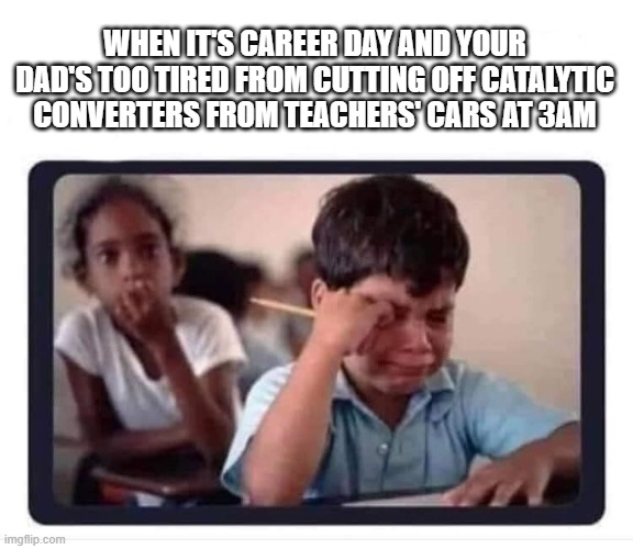 Kid crying catalytic converter | WHEN IT'S CAREER DAY AND YOUR DAD'S TOO TIRED FROM CUTTING OFF CATALYTIC CONVERTERS FROM TEACHERS' CARS AT 3AM | image tagged in kid crying at school | made w/ Imgflip meme maker