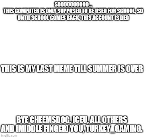 see ya | SOOOOOOOOOO...
THIS COMPUTER IS ONLY SUPPOSED TO BE USED FOR SCHOOL, SO UNTIL SCHOOL COMES BACK, THIS ACCOUNT IS DED; THIS IS MY LAST MEME TILL SUMMER IS OVER; BYE CHEEMSDOG, ICEU, ALL OTHERS
AND [MIDDLE FINGER] YOU, TURKEY_GAMING. | image tagged in blank white template,goodbye,this tag is not important | made w/ Imgflip meme maker
