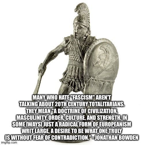 Spartan Hoplite | MANY WHO HATE "FASCISM" AREN'T TALKING ABOUT 20TH CENTURY TOTALITARIANS. THEY MEAN "A DOCTRINE OF CIVILIZATION, MASCULINITY, ORDER, CULTURE, AND STRENGTH. IN SOME [WAYS] JUST A RADICAL FORM OF EUROPEANISM WRIT LARGE, A DESIRE TO BE WHAT ONE TRULY IS WITHOUT FEAR OF CONTRADICTION." - JONATHAN BOWDEN | image tagged in spartan hoplite | made w/ Imgflip meme maker