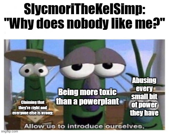 I mean its true | SlycmoriTheKelSimp: "Why does nobody like me?"; Abusing every small bit of power they have; Being more toxic than a powerplant; Claiming that they're right and everyone else is wrong: | image tagged in allow us to introduce ourselves | made w/ Imgflip meme maker