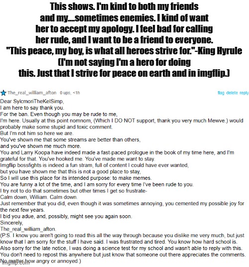 Slyceon, I am indeed sorry. | This shows. I'm kind to both my friends and my....sometimes enemies. I kind of want her to accept my apology. I feel bad for calling her rude, and I want to be a friend to everyone. "This peace, my boy, is what all heroes strive for."-King Hyrule
(I'm not saying I'm a hero for doing this. Just that I strive for peace on earth and in imgflip.) | image tagged in apalogy | made w/ Imgflip meme maker