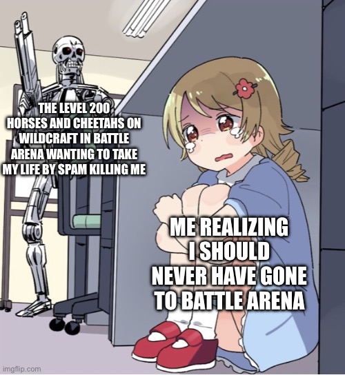 Anime Girl Hiding from Terminator | THE LEVEL 200 HORSES AND CHEETAHS ON WILDCRAFT IN BATTLE ARENA WANTING TO TAKE MY LIFE BY SPAM KILLING ME; ME REALIZING I SHOULD NEVER HAVE GONE TO BATTLE ARENA | image tagged in anime girl hiding from terminator | made w/ Imgflip meme maker