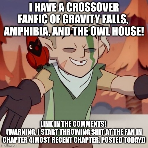 the owl house hunter open for hugs | I HAVE A CROSSOVER FANFIC OF GRAVITY FALLS,  AMPHIBIA, AND THE OWL HOUSE! LINK IN THE COMMENTS! 
(WARNING, I START THROWING SHIT AT THE FAN IN CHAPTER 4[MOST RECENT CHAPTER, POSTED TODAY]) | image tagged in the owl house hunter open for hugs | made w/ Imgflip meme maker