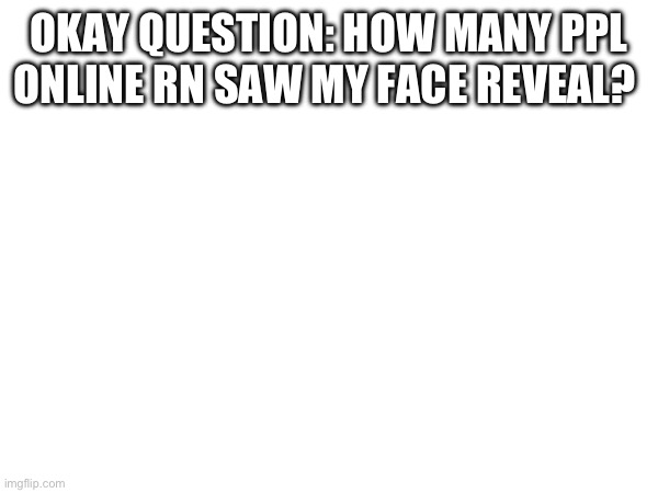 OKAY QUESTION: HOW MANY PPL ONLINE RN SAW MY FACE REVEAL? | made w/ Imgflip meme maker