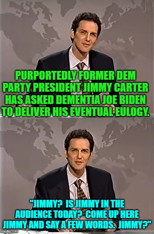 Some things are as clear as the sound of a bell. | PURPORTEDLY FORMER DEM PARTY PRESIDENT JIMMY CARTER HAS ASKED DEMENTIA JOE BIDEN TO DELIVER HIS EVENTUAL EULOGY. "JIMMY?  IS JIMMY IN THE AUDIENCE TODAY?  COME UP HERE JIMMY AND SAY A FEW WORDS.  JIMMY?" | image tagged in weekend update with norm | made w/ Imgflip meme maker