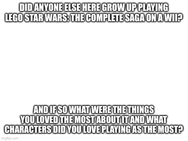 the greatest video game of all time | DID ANYONE ELSE HERE GROW UP PLAYING LEGO STAR WARS: THE COMPLETE SAGA ON A WII? AND IF SO WHAT WERE THE THINGS YOU LOVED THE MOST ABOUT IT AND WHAT CHARACTERS DID YOU LOVE PLAYING AS THE MOST? | image tagged in e | made w/ Imgflip meme maker