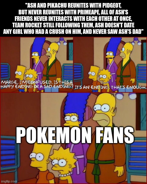 I guess not every final episode is perfect | "ASH AND PIKACHU REUNITES WITH PIDGEOT, BUT NEVER REUNITES WITH PRIMEAPE, ALL OF ASH'S FRIENDS NEVER INTERACTS WITH EACH OTHER AT ONCE, TEAM ROCKET STILL FOLLOWING THEM, ASH DOESN'T DATE ANY GIRL WHO HAD A CRUSH ON HIM, AND NEVER SAW ASH'S DAD"; POKEMON FANS | image tagged in pokemon,the simpsons,pokemonanime | made w/ Imgflip meme maker