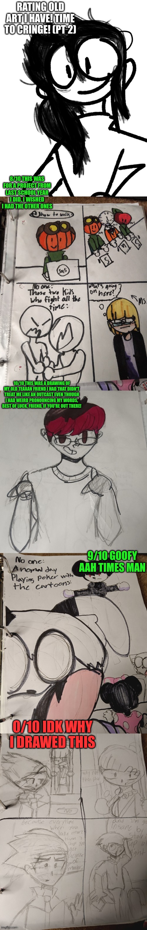 rating old artwork (pt 2.) | RATING OLD ART I HAVE! TIME TO CRINGE! (PT 2); 8/10 THIS WAS FOR A PROJECT FROM LAST SCHOOL YEAR I DID. I WISHED I HAD THE OTHER ONES; 10/10 THIS WAS A DRAWING OF MY OLD TEAXAN FRIEND I HAD THAT DIDN'T TREAT ME LIKE AN OUTCAST EVEN THOUGH I HAD WEIRD PRONOUNCING MY WORDS, BEST OF LUCK, FRIEND, IF YOU'RE OUT THERE! 9/10 GOOFY AAH TIMES MAN; 0/10 IDK WHY I DREW THIS | made w/ Imgflip meme maker