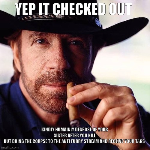 Chuck irritated | YEP IT CHECKED OUT KINDLY HUMAINLY DESPOSE OF YOUR SISTER AFTER YOU KILL
BUT BRING THE CORPSE TO THE ANTI FURRY STREAM AND RECEIVE YOUR TAGS | image tagged in chuck irritated | made w/ Imgflip meme maker