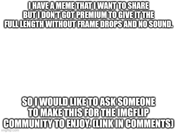 Blank White Template | I HAVE A MEME THAT I WANT TO SHARE BUT I DON'T GOT PREMIUM TO GIVE IT THE FULL LENGTH WITHOUT FRAME DROPS AND NO SOUND. SO I WOULD LIKE TO ASK SOMEONE TO MAKE THIS FOR THE IMGFLIP COMMUNITY TO ENJOY. (LINK IN COMMENTS) | image tagged in blank white template | made w/ Imgflip meme maker