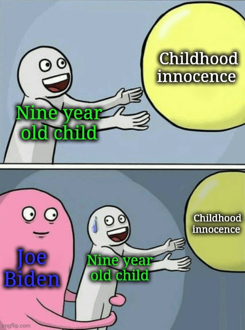 Never let the senile pervert around your child. He WILL try and shower with them like he did with his daughter. | Childhood innocence; Nine year old child; Childhood innocence; Joe Biden; Nine year old child | image tagged in memes,running away balloon,joe biden,creepy joe biden,pedo,democrats are scum | made w/ Imgflip meme maker