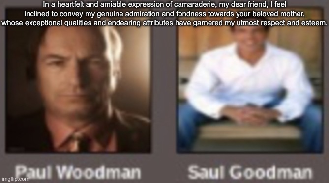 paul vs saul | In a heartfelt and amiable expression of camaraderie, my dear friend, I feel inclined to convey my genuine admiration and fondness towards your beloved mother, whose exceptional qualities and endearing attributes have garnered my utmost respect and esteem. | image tagged in paul vs saul | made w/ Imgflip meme maker