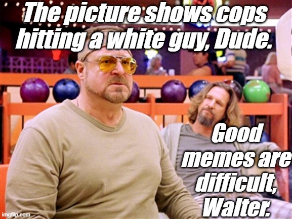 Walter says (though, not on Shabbos) | The picture shows cops hitting a white guy, Dude. Good memes are difficult, Walter. | image tagged in walter says though not on shabbos | made w/ Imgflip meme maker