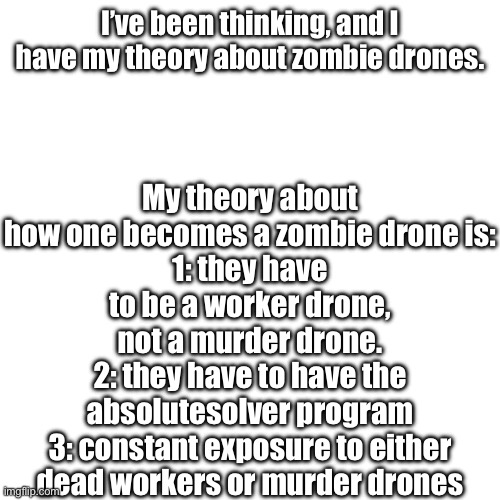 Just my theories, I expect them to be wrong anyways so lemme know your ideas. | My theory about how one becomes a zombie drone is:
1: they have to be a worker drone, not a murder drone.
2: they have to have the absolutesolver program
3: constant exposure to either dead workers or murder drones; I’ve been thinking, and I have my theory about zombie drones. | made w/ Imgflip meme maker