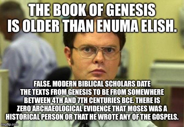 Don’t let Christians get away with their lies. | THE BOOK OF GENESIS IS OLDER THAN ENUMA ELISH. FALSE. MODERN BIBLICAL SCHOLARS DATE THE TEXTS FROM GENESIS TO BE FROM SOMEWHERE BETWEEN 4TH AND 7TH CENTURIES BCE. THERE IS ZERO ARCHAEOLOGICAL EVIDENCE THAT MOSES WAS A HISTORICAL PERSON OR THAT HE WROTE ANY OF THE GOSPELS. | image tagged in memes,dwight schrute,christianity,creationism,religion,atheism | made w/ Imgflip meme maker