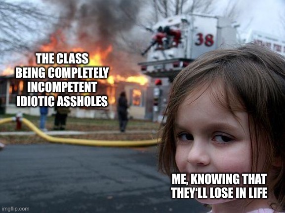 Disaster Girl | THE CLASS BEING COMPLETELY INCOMPETENT IDIOTIC ASSHOLES; ME, KNOWING THAT THEY‘LL LOSE IN LIFE | image tagged in memes,disaster girl | made w/ Imgflip meme maker