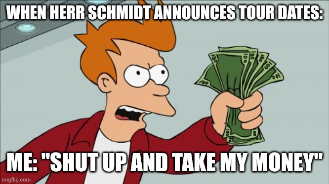 Herr Schmidt | WHEN HERR SCHMIDT ANNOUNCES TOUR DATES:; ME: "SHUT UP AND TAKE MY MONEY" | image tagged in memes,shut up and take my money fry,music,music meme,funny memes | made w/ Imgflip meme maker