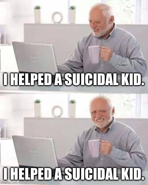 This is what happens when you let your Frnd on ur acc | I HELPED A SUICIDAL KID. I HELPED A SUICIDAL KID. | image tagged in memes,hide the pain harold | made w/ Imgflip meme maker