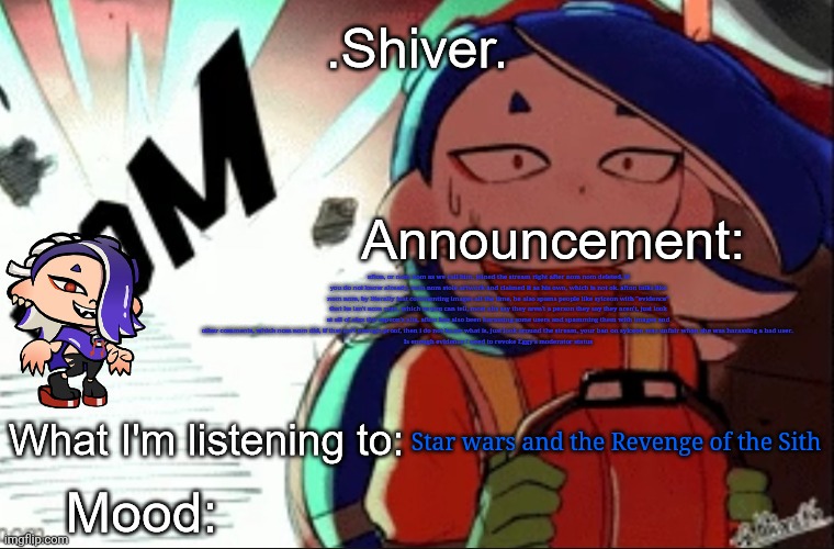 .Shiver. announcement template (thanks blook) | afton, or nom nom as we call him, joined the stream right after nom nom deleted, if you do not know already, nom nom stole artwork and claimed it as his own, which is not ok. afton talks like nom nom, by literally just commenting images all the time, he also spams people like sylceon with "evidence" that he isn't nom nom, which as you can tell, most alts say they aren't a person they say they aren't, just look at all of alex the espeon's alts, afton has also been harassing some users and spamming them with images and other comments, which nom nom did, if that isn't enough proof, then i do not know what is, just look around the stream, your ban on sylceon was unfair when she was harassing a bad user. 
Is enough evidence I need to revoke Eggy's moderator status; Star wars and the Revenge of the Sith | image tagged in shiver announcement template thanks blook | made w/ Imgflip meme maker
