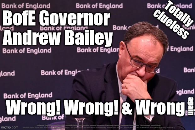 BofE Governor - Andrew BaileyWrong Wrong Wrong | Totally
clueless; BofE Governor 
Andrew Bailey; Wrong! Wrong! & Wrong; again; #Immigration #Starmerout #Labour #JonLansman #wearecorbyn #KeirStarmer #DianeAbbott #McDonnell #cultofcorbyn #labourisdead #Momentum #labourracism #socialistsunday #nevervotelabour #socialistanyday #Antisemitism #Savile #SavileGate #Paedo #Worboys #GroomingGangs #Paedophile #IllegalImmigration #Immigrants #Invasion #StarmerResign #Starmeriswrong #SirSoftie #SirSofty #PatCullen #Cullen #RCN #nurse #nursing #strikes #SueGray #AndrewBailey | image tagged in bank of england andrew bailey,labourisdead,starmerout getstarmerout,cultofcorbyn,starmer ed davey | made w/ Imgflip meme maker
